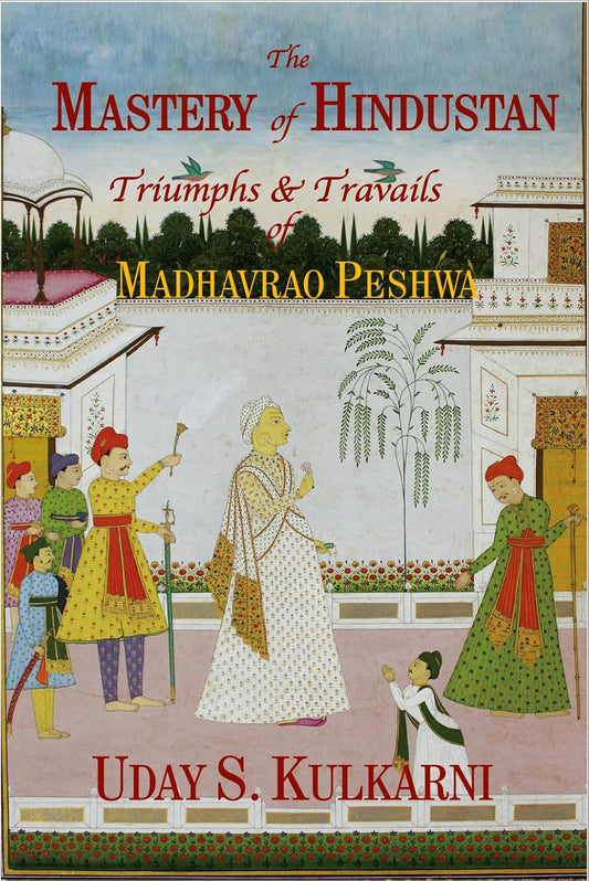 The Mastery of Hindustan Triumphs & Travails of Madhavrao Peshwa by Uday S. Kulkarni